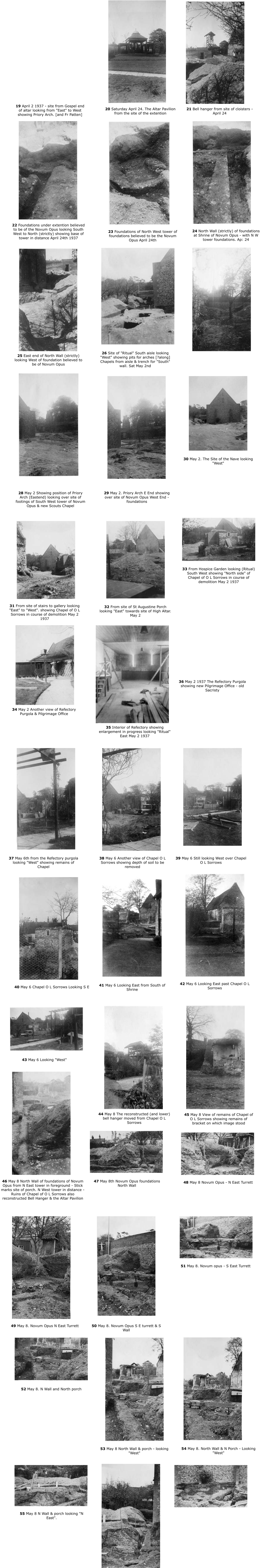 22 Foundations under extention believed to be of the Novum Opus looking South West to North (strictly) showing base of tower in distance April 24th 1937 24 North Wall (strictly) of foundations at Shrine of Novum Opus - with N W tower foundations. Ap: 24 23 Foundations of North West tower of foundations believed to be the Novum Opus April 24th 26 Site of "Ritual" South aisle looking "West" showing pits for arches [?along] Chapels from aisle & trench for "South" wall. Sat May 2nd 25 East end of North Wall (strictly) looking West of foundation believed to be of Novum Opus 19 April 2 1937 - site from Gospel end of altar looking from "East" to West showing Priory Arch. [and Fr Patten] 21 Bell hanger from site of cloisters - April 24 20 Saturday April 24. The Altar Pavilion from the site of the extention 30 May 2. The Site of the Nave looking "West" 28 May 2 Showing position of Priory Arch (Eastend) looking over site of footings of South West tower of Novum Opus & new Scouts Chapel  29 May 2. Priory Arch E End showing over site of Novum Opus West End - foundations 33 From Hospice Garden looking (Ritual) South West showing "North side" of Chapel of O L Sorrows in course of demolition May 2 1937 31 From site of stairs to gallery looking "East" to "West". showing Chapel of O L Sorrows in course of demolition May 2 1937 32 From site of St Augustine Porch looking "East" towards site of High Altar. May 2 36 May 2 1937 The Refectory Purgola showing new Pilgrimage Office - old Sacristy 34 May 2 Another view of Refectory Purgola & Pilgrimage Office 35 Interior of Refectory showing enlargement in progress looking "Ritual" East May 2 1937 39 May 6 Still looking West over Chapel O L Sorrows 37 May 6th from the Refectory purgola looking "West" showing remains of Chapel 38 May 6 Another view of Chapel O L Sorrows showing depth of soil to be removed 42 May 6 Looking East past Chapel O L Sorrows 40 May 6 Chapel O L Sorrows Looking S E 41 May 6 Looking East from South of Shrine 43 May 6 Looking "West" 45 May 8 View of remains of Chapel of O L Sorrows showing remains of bracket on which image stood 44 May 8 The reconstructed (and lower) bell hanger moved from Chapel O L Sorrows 48 May 8 Novum Opus - N East Turrett 46 May 8 North Wall of foundations of Novum Opus from N East tower in foreground - Stick marks site of porch. N West tower in distance - Ruins of Chapel of O L Sorrows also reconstructed Bell Hanger & the Altar Pavilion 47 May 8th Novum Opus foundations North Wall 51 May 8. Novum opus - S East Turrett 49 May 8. Novum Opus N East Turrett  50 May 8. Novum Opus S E turrett & S Wall 54 May 8. North Wall & N Porch - Looking "West" 52 May 8. N Wall and North porch 53 May 8 North Wall & porch - looking "West" 55 May 8 N Wall & porch looking "N East".